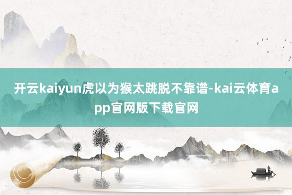 开云kaiyun虎以为猴太跳脱不靠谱-kai云体育app官网版下载官网