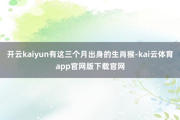 开云kaiyun有这三个月出身的生肖猴-kai云体育app官网版下载官网