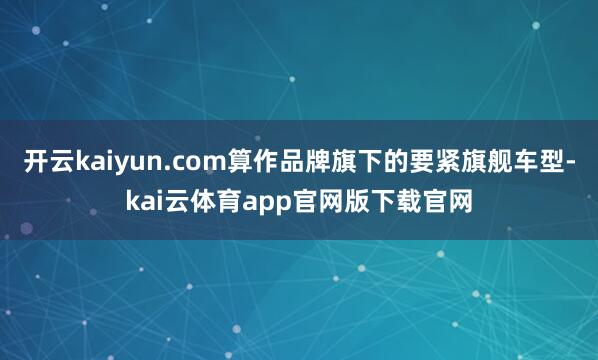 开云kaiyun.com算作品牌旗下的要紧旗舰车型-kai云体育app官网版下载官网