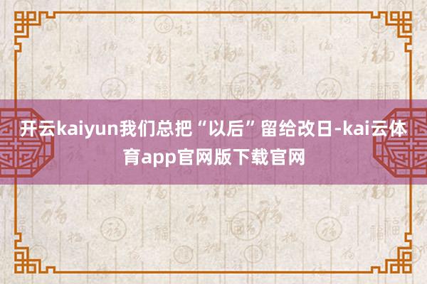 开云kaiyun我们总把“以后”留给改日-kai云体育app官网版下载官网