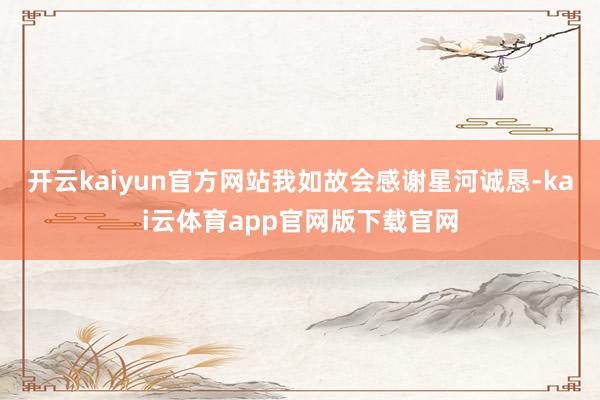 开云kaiyun官方网站我如故会感谢星河诚恳-kai云体育app官网版下载官网