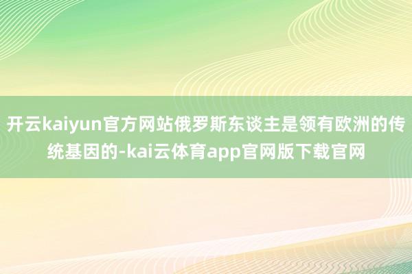 开云kaiyun官方网站俄罗斯东谈主是领有欧洲的传统基因的-kai云体育app官网版下载官网