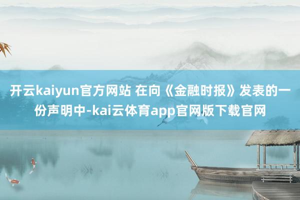 开云kaiyun官方网站 在向《金融时报》发表的一份声明中-kai云体育app官网版下载官网