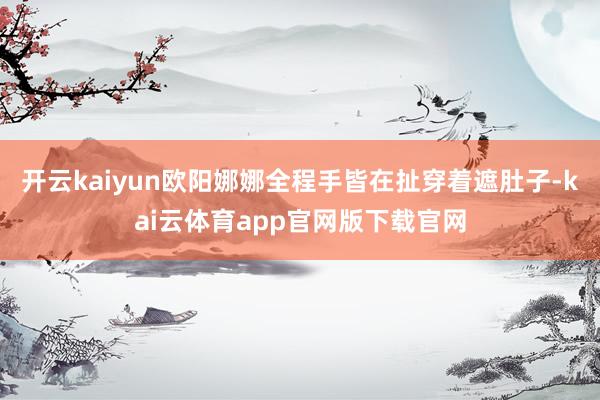 开云kaiyun欧阳娜娜全程手皆在扯穿着遮肚子-kai云体育app官网版下载官网