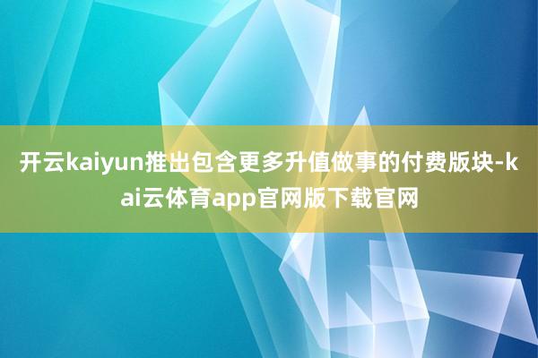 开云kaiyun推出包含更多升值做事的付费版块-kai云体育app官网版下载官网