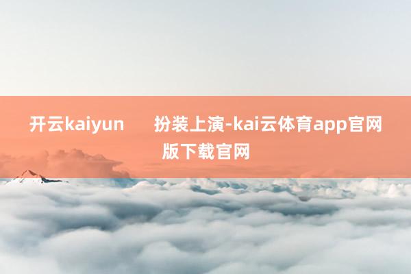 开云kaiyun      扮装上演-kai云体育app官网版下载官网