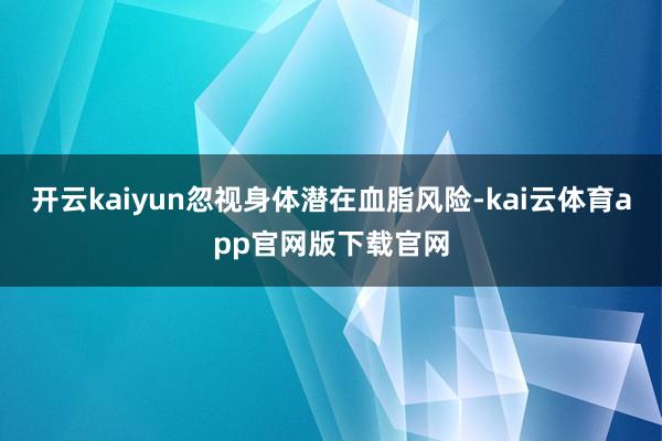 开云kaiyun忽视身体潜在血脂风险-kai云体育app官网版下载官网