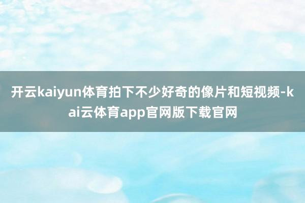 开云kaiyun体育拍下不少好奇的像片和短视频-kai云体育app官网版下载官网
