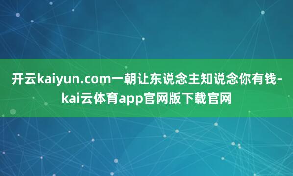 开云kaiyun.com一朝让东说念主知说念你有钱-kai云体育app官网版下载官网