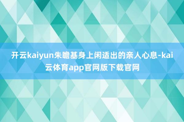 开云kaiyun朱瞻基身上闲适出的亲人心息-kai云体育app官网版下载官网
