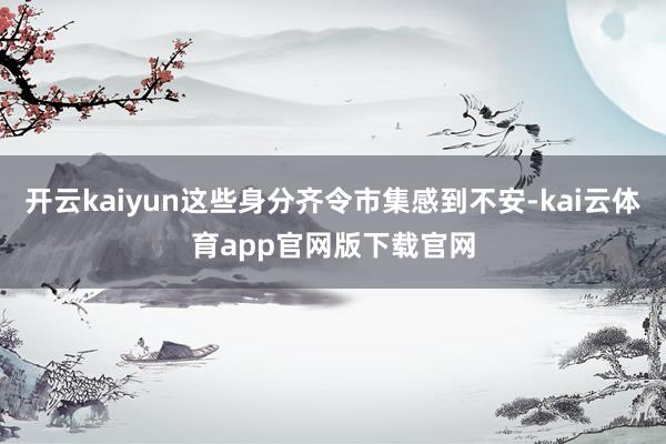 开云kaiyun这些身分齐令市集感到不安-kai云体育app官网版下载官网