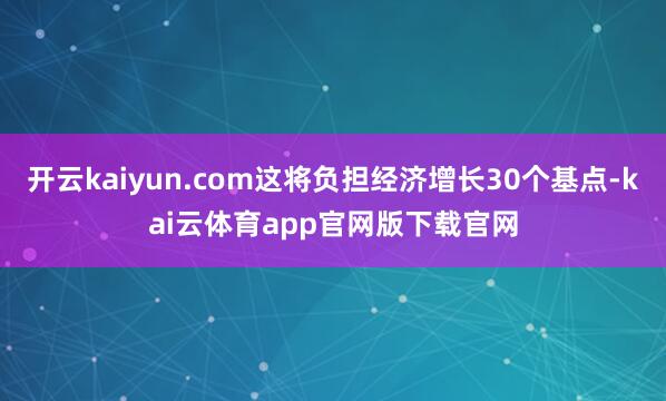 开云kaiyun.com这将负担经济增长30个基点-kai云体育app官网版下载官网
