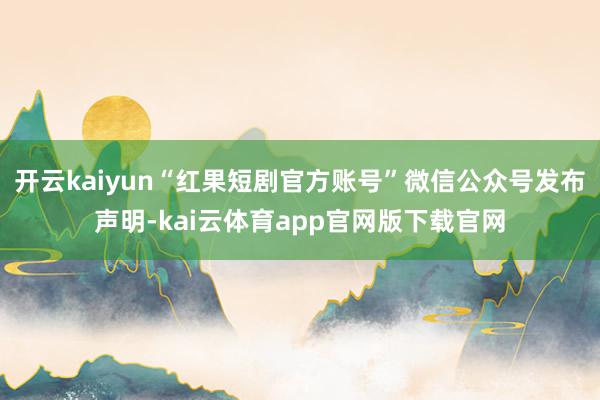 开云kaiyun“红果短剧官方账号”微信公众号发布声明-kai云体育app官网版下载官网