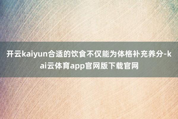 开云kaiyun合适的饮食不仅能为体格补充养分-kai云体育app官网版下载官网