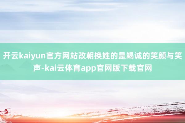 开云kaiyun官方网站改朝换姓的是竭诚的笑颜与笑声-kai云体育app官网版下载官网
