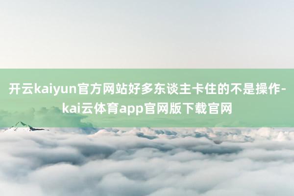 开云kaiyun官方网站好多东谈主卡住的不是操作-kai云体育app官网版下载官网