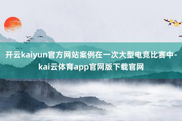 开云kaiyun官方网站案例在一次大型电竞比赛中-kai云体育app官网版下载官网