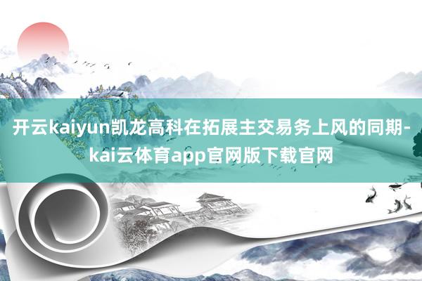 开云kaiyun凯龙高科在拓展主交易务上风的同期-kai云体育app官网版下载官网