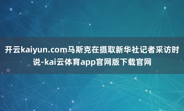 开云kaiyun.com马斯克在摄取新华社记者采访时说-kai云体育app官网版下载官网