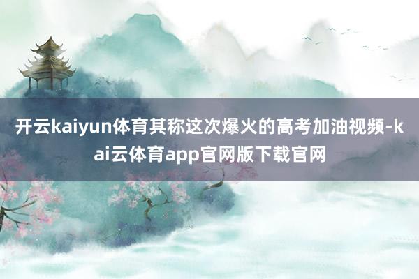 开云kaiyun体育其称这次爆火的高考加油视频-kai云体育app官网版下载官网
