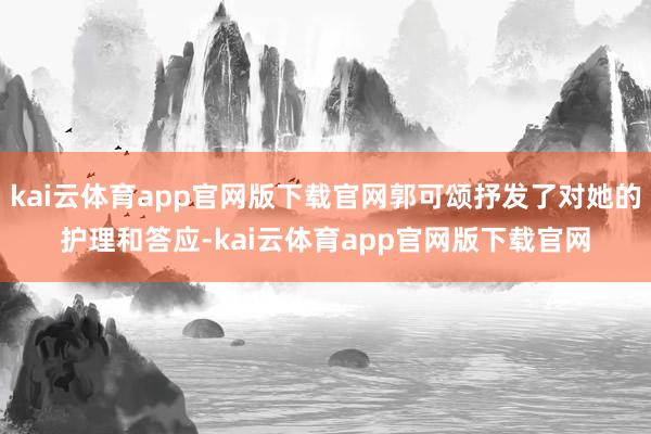 kai云体育app官网版下载官网郭可颂抒发了对她的护理和答应-kai云体育app官网版下载官网
