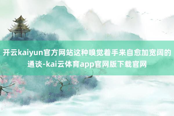 开云kaiyun官方网站这种嗅觉着手来自愈加宽阔的通谈-kai云体育app官网版下载官网