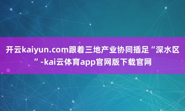 开云kaiyun.com跟着三地产业协同插足“深水区”-kai云体育app官网版下载官网