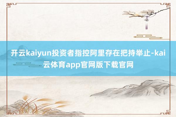 开云kaiyun投资者指控阿里存在把持举止-kai云体育app官网版下载官网