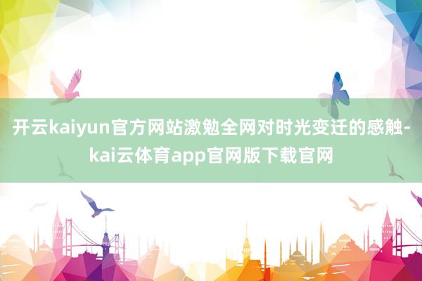 开云kaiyun官方网站激勉全网对时光变迁的感触-kai云体育app官网版下载官网