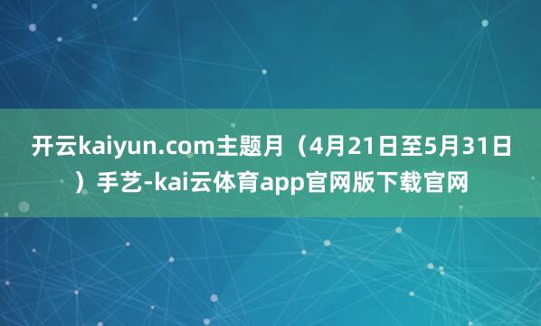 开云kaiyun.com主题月（4月21日至5月31日）手艺-kai云体育app官网版下载官网