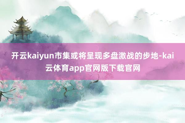 开云kaiyun市集或将呈现多盘激战的步地-kai云体育app官网版下载官网
