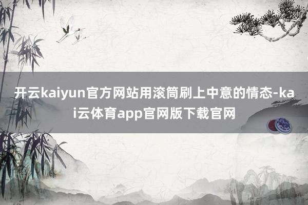 开云kaiyun官方网站用滚筒刷上中意的情态-kai云体育app官网版下载官网