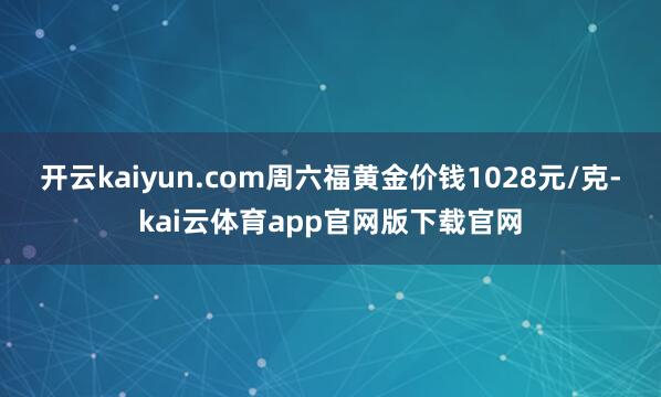 开云kaiyun.com周六福黄金价钱1028元/克-kai云体育app官网版下载官网