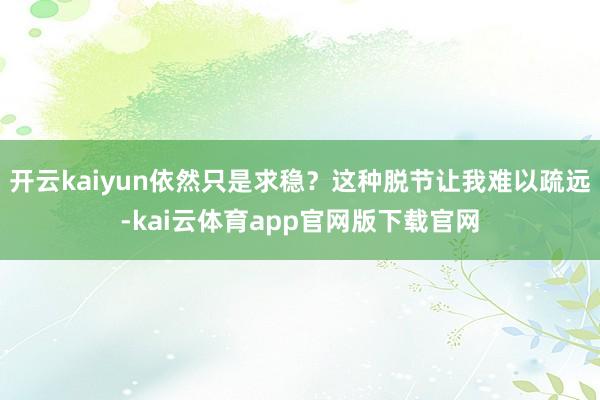 开云kaiyun依然只是求稳？这种脱节让我难以疏远-kai云体育app官网版下载官网