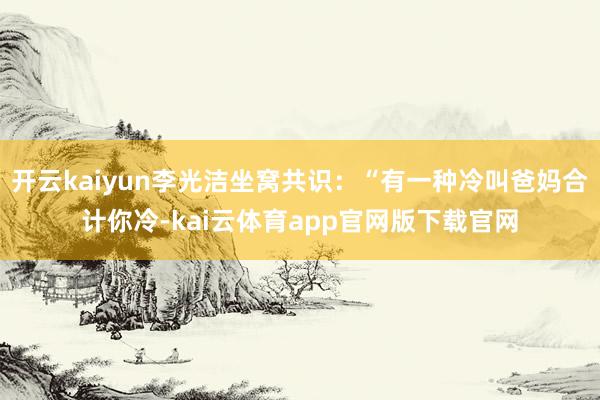 开云kaiyun李光洁坐窝共识：“有一种冷叫爸妈合计你冷-kai云体育app官网版下载官网