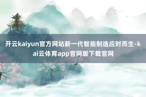 开云kaiyun官方网站新一代智能制造应时而生-kai云体育app官网版下载官网