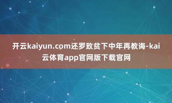 开云kaiyun.com还罗致贫下中年再教诲-kai云体育app官网版下载官网