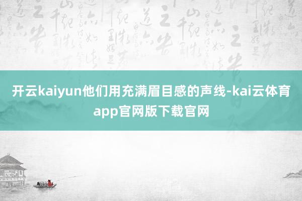 开云kaiyun他们用充满眉目感的声线-kai云体育app官网版下载官网
