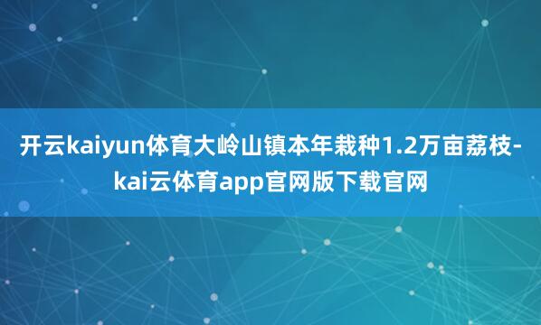 开云kaiyun体育大岭山镇本年栽种1.2万亩荔枝-kai云体育app官网版下载官网