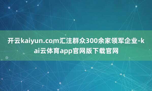 开云kaiyun.com汇注群众300余家领军企业-kai云体育app官网版下载官网