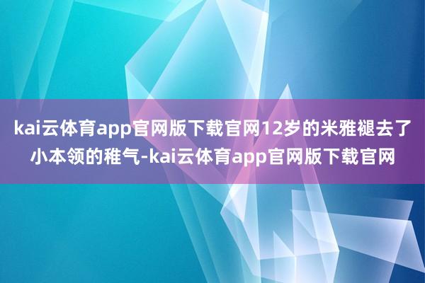 kai云体育app官网版下载官网12岁的米雅褪去了小本领的稚气-kai云体育app官网版下载官网