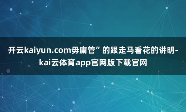 开云kaiyun.com毋庸管”的跟走马看花的讲明-kai云体育app官网版下载官网