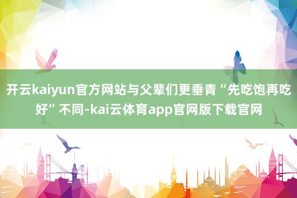 开云kaiyun官方网站与父辈们更垂青“先吃饱再吃好”不同-kai云体育app官网版下载官网
