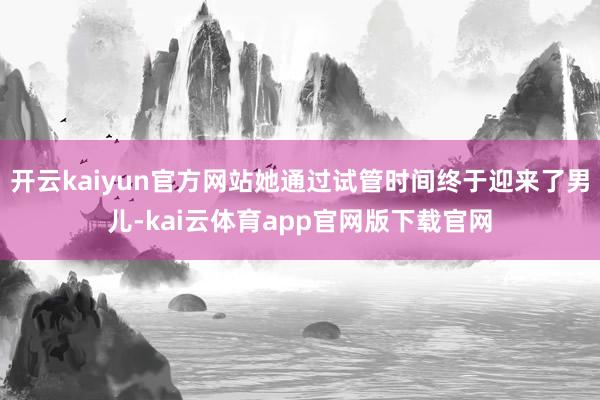 开云kaiyun官方网站她通过试管时间终于迎来了男儿-kai云体育app官网版下载官网