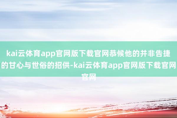 kai云体育app官网版下载官网恭候他的并非告捷的甘心与世俗的招供-kai云体育app官网版下载官网