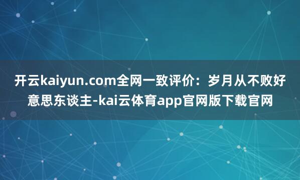 开云kaiyun.com全网一致评价：岁月从不败好意思东谈主-kai云体育app官网版下载官网