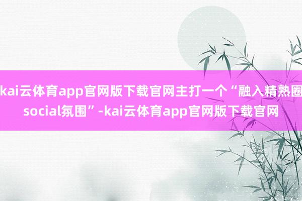 kai云体育app官网版下载官网主打一个“融入精熟圈social氛围”-kai云体育app官网版下载官网