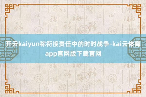开云kaiyun称衔接责任中的时时战争-kai云体育app官网版下载官网