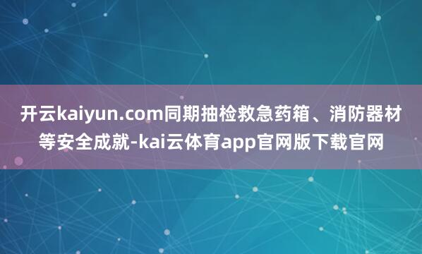 开云kaiyun.com同期抽检救急药箱、消防器材等安全成就-kai云体育app官网版下载官网