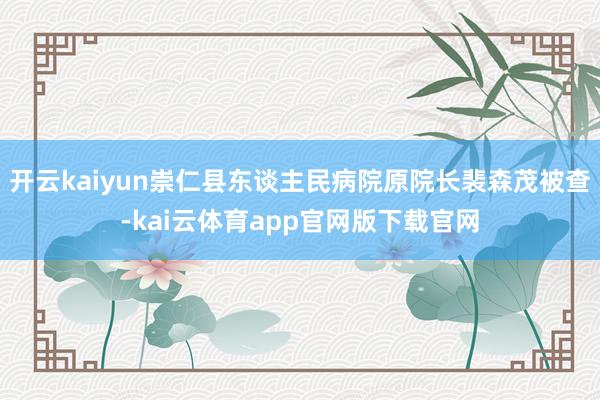 开云kaiyun崇仁县东谈主民病院原院长裴森茂被查-kai云体育app官网版下载官网